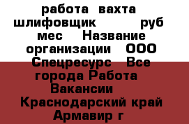 работа. вахта. шлифовщик. 50 000 руб./мес. › Название организации ­ ООО Спецресурс - Все города Работа » Вакансии   . Краснодарский край,Армавир г.